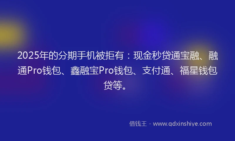 2025年的分期手机被拒有：现金秒贷通宝融、融通Pro钱包、鑫融宝Pro钱包、支付通、福星钱包贷等。