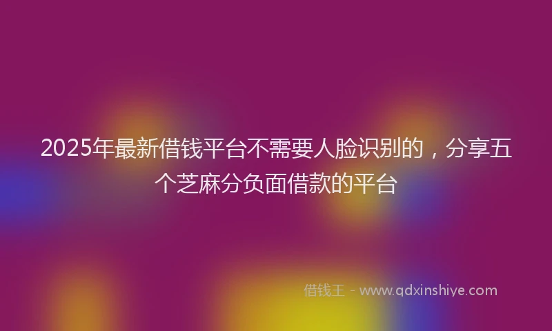 2025年最新借钱平台不需要人脸识别的，分享五个芝麻分负面借款的平台