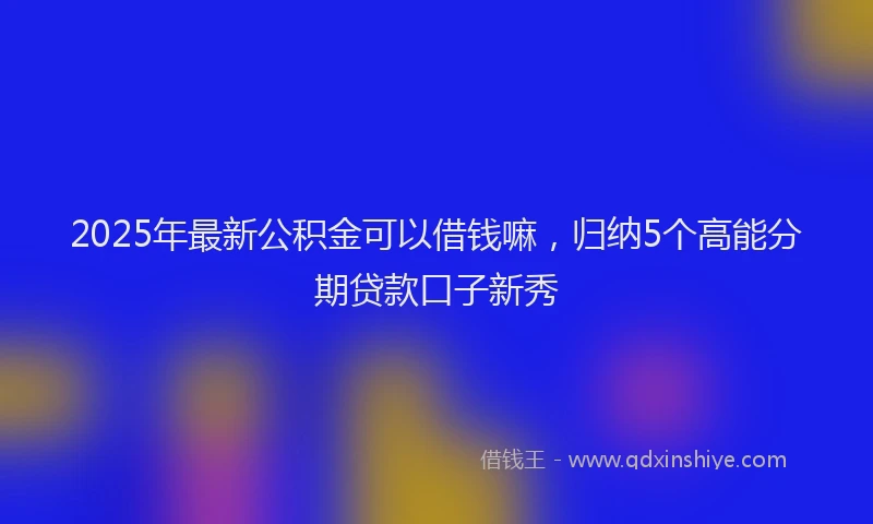 2025年最新公积金可以借钱嘛，归纳5个高能分期贷款口子新秀