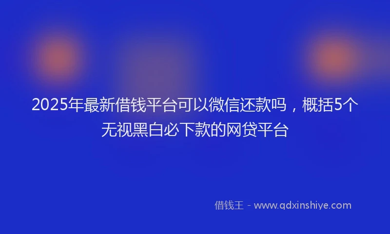 2025年最新借钱平台可以微信还款吗，概括5个无视黑白必下款的网贷平台