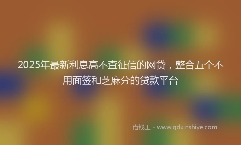 2025年最新利息高不查征信的网贷，整合五个不用面签和芝麻分的贷款平台