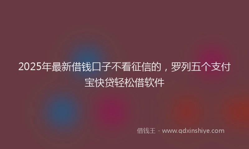 2025年最新借钱口子不看征信的，罗列五个支付宝快贷轻松借软件