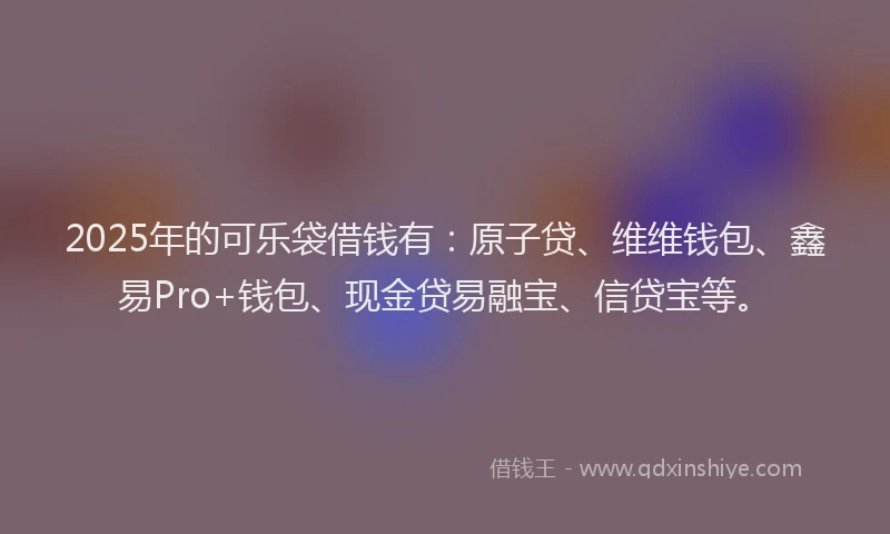2025年的可乐袋借钱有：原子贷、维维钱包、鑫易Pro+钱包、现金贷易融宝、信贷宝等。
