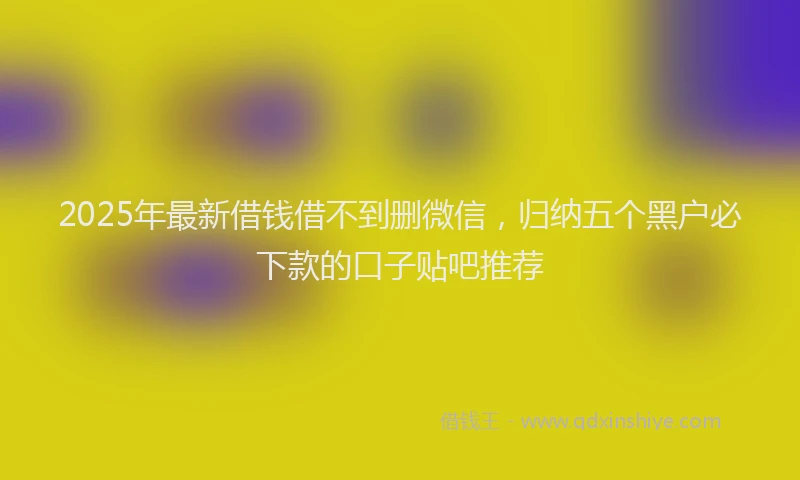 2025年最新借钱借不到删微信，归纳五个黑户必下款的口子贴吧推荐