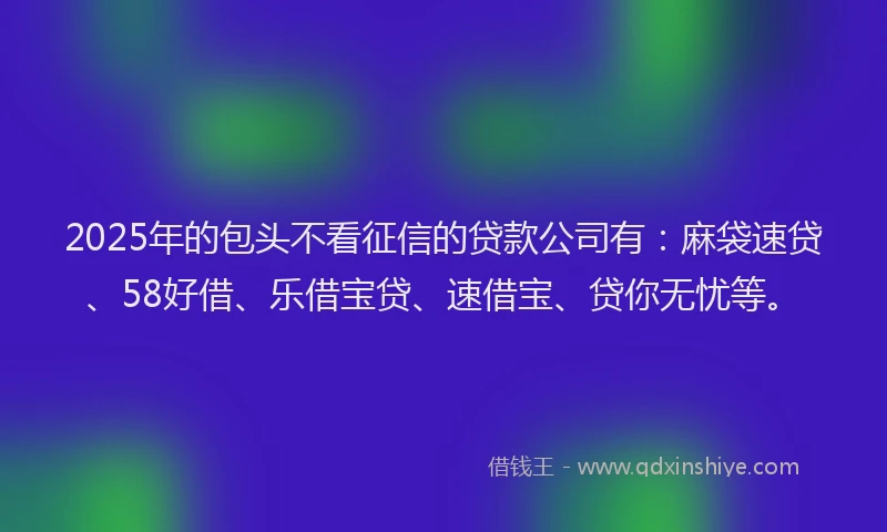 2025年的包头不看征信的贷款公司有：麻袋速贷、58好借、乐借宝贷、速借宝、贷你无忧等。