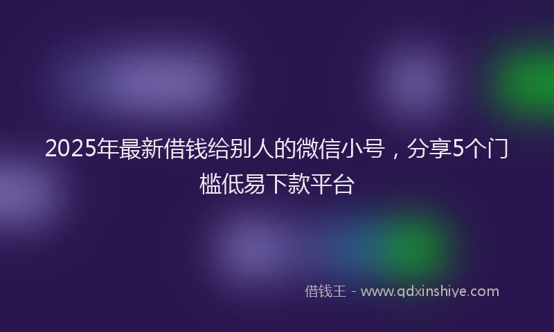2025年最新借钱给别人的微信小号，分享5个门槛低易下款平台