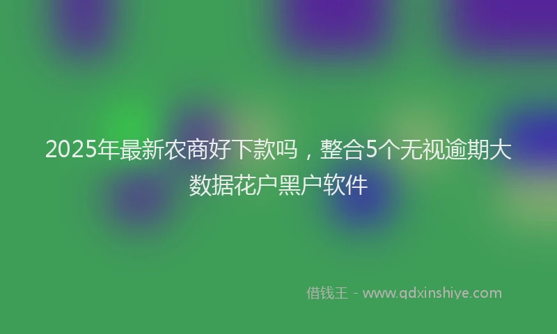 2025年最新农商好下款吗，整合5个无视逾期大数据花户黑户软件