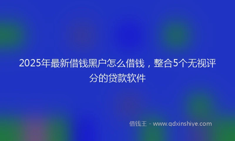 2025年最新借钱黑户怎么借钱，整合5个无视评分的贷款软件
