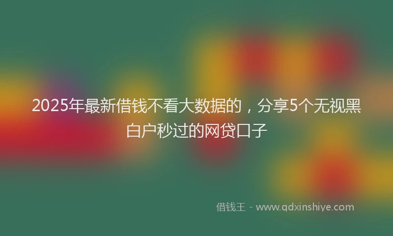 2025年最新借钱不看大数据的，分享5个无视黑白户秒过的网贷口子