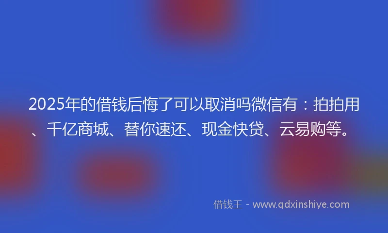 2025年的借钱后悔了可以取消吗微信有：拍拍用、千亿商城、替你速还、现金快贷、云易购等。