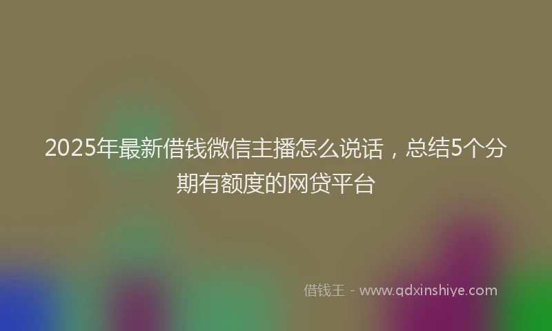 2025年最新借钱微信主播怎么说话，总结5个分期有额度的网贷平台