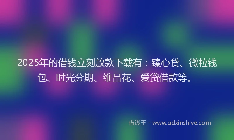 2025年的借钱立刻放款下载有：臻心贷、微粒钱包、时光分期、维品花、爱贷借款等。