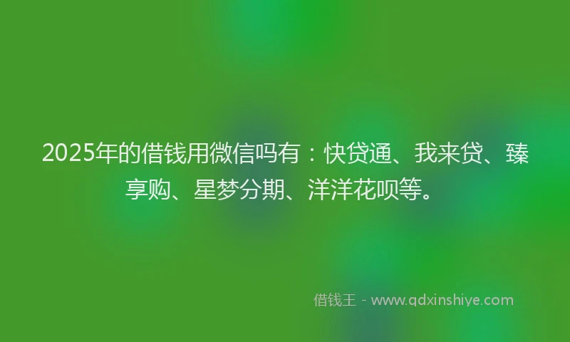 2025年的借钱用微信吗有：快贷通、我来贷、臻享购、星梦分期、洋洋花呗等。