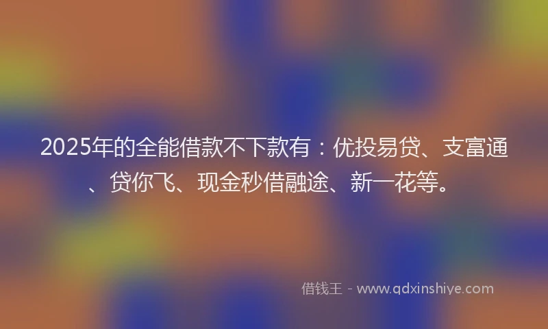 2025年的全能借款不下款有：优投易贷、支富通、贷你飞、现金秒借融途、新一花等。