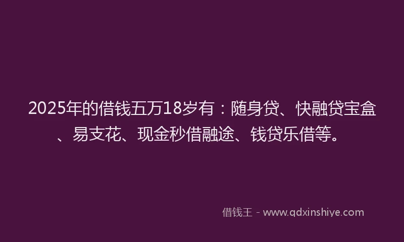 2025年的借钱五万18岁有：随身贷、快融贷宝盒、易支花、现金秒借融途、钱贷乐借等。