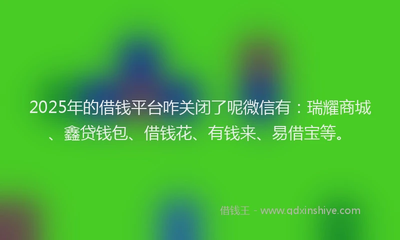 2025年的借钱平台咋关闭了呢微信有：瑞耀商城、鑫贷钱包、借钱花、有钱来、易借宝等。