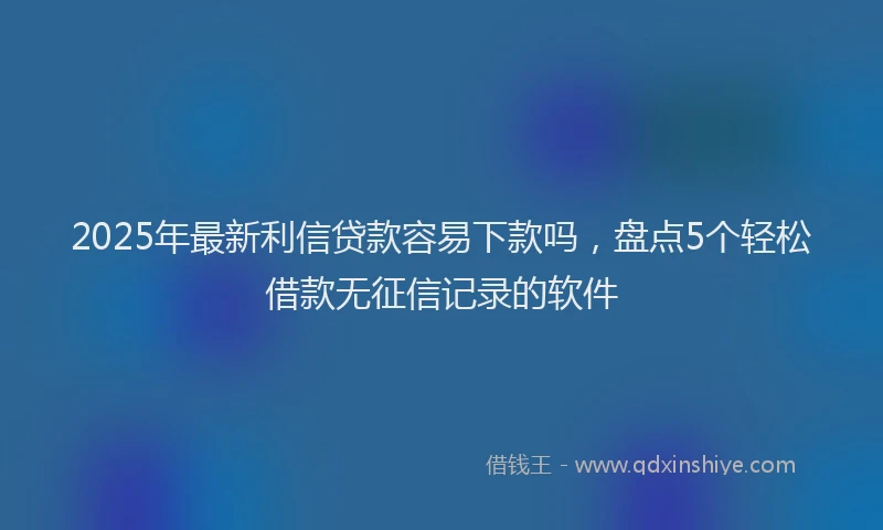 2025年最新利信贷款容易下款吗，盘点5个轻松借款无征信记录的软件