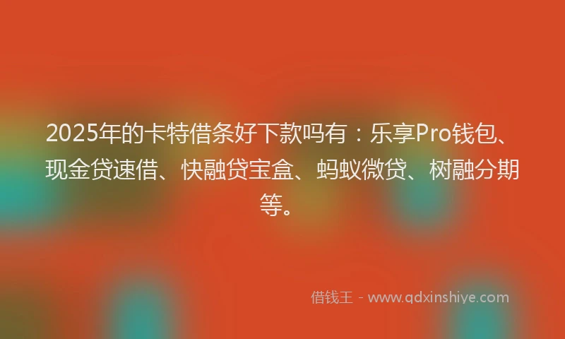 2025年的卡特借条好下款吗有：乐享Pro钱包、现金贷速借、快融贷宝盒、蚂蚁微贷、树融分期等。