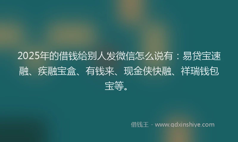 2025年的借钱给别人发微信怎么说有：易贷宝速融、疾融宝盒、有钱来、现金侠快融、祥瑞钱包宝等。
