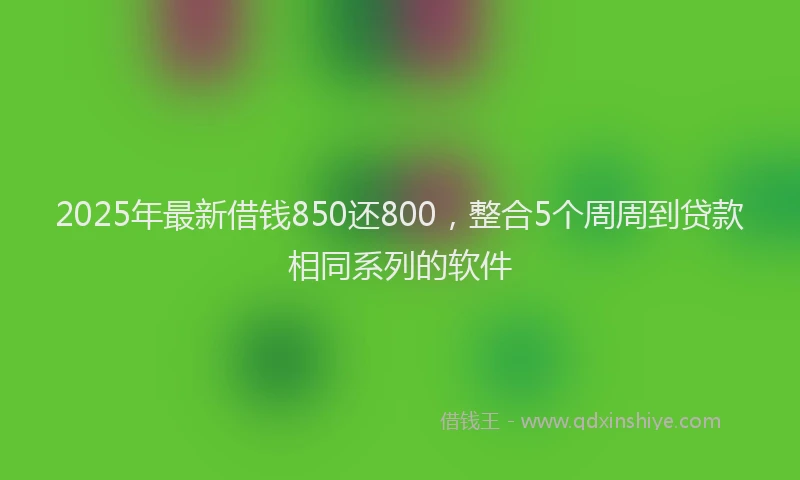 2025年最新借钱850还800，整合5个周周到贷款相同系列的软件
