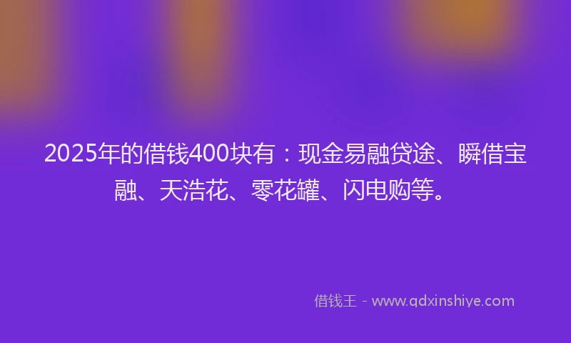 2025年的借钱400块有：现金易融贷途、瞬借宝融、天浩花、零花罐、闪电购等。