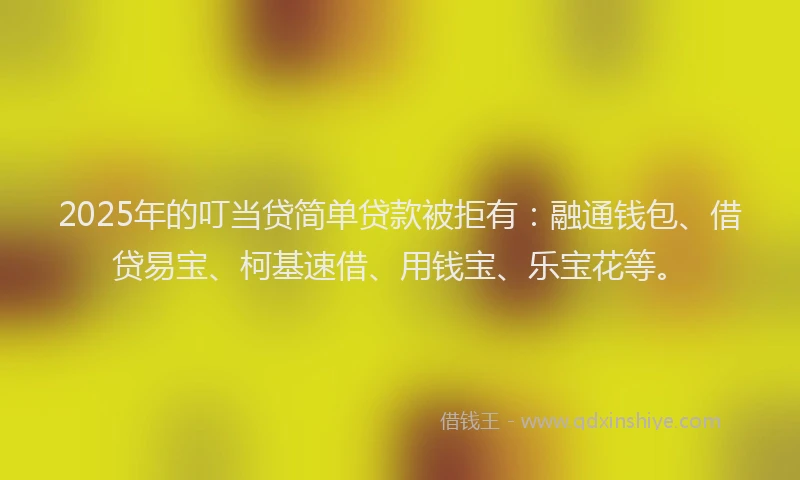 2025年的叮当贷简单贷款被拒有：融通钱包、借贷易宝、柯基速借、用钱宝、乐宝花等。