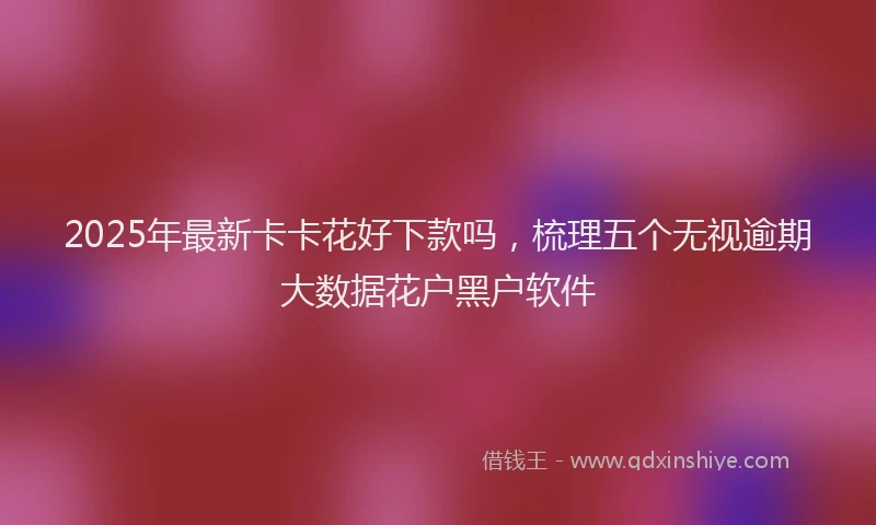 2025年最新卡卡花好下款吗，梳理五个无视逾期大数据花户黑户软件