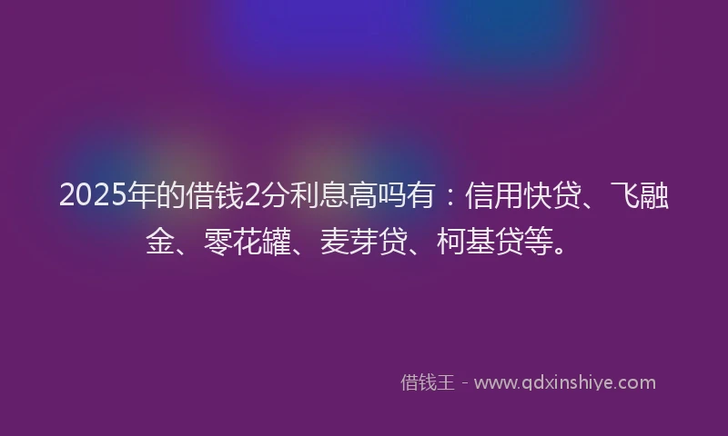 2025年的借钱2分利息高吗有：信用快贷、飞融金、零花罐、麦芽贷、柯基贷等。
