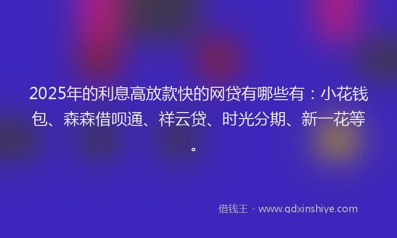 2025年的利息高放款快的网贷有哪些有：小花钱包、森森借呗通、祥云贷、时光分期、新一花等。