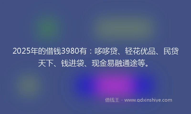 2025年的借钱3980有：哆哆贷、轻花优品、民贷天下、钱进袋、现金易融通途等。