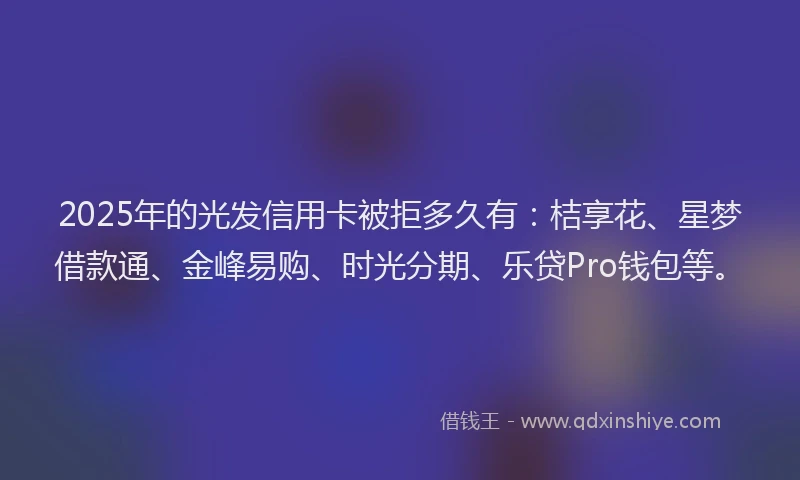 2025年的光发信用卡被拒多久有：桔享花、星梦借款通、金峰易购、时光分期、乐贷Pro钱包等。