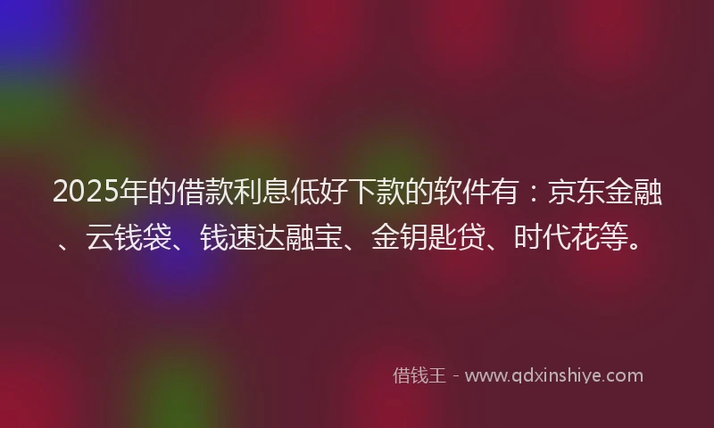 2025年的借款利息低好下款的软件有：京东金融、云钱袋、钱速达融宝、金钥匙贷、时代花等。