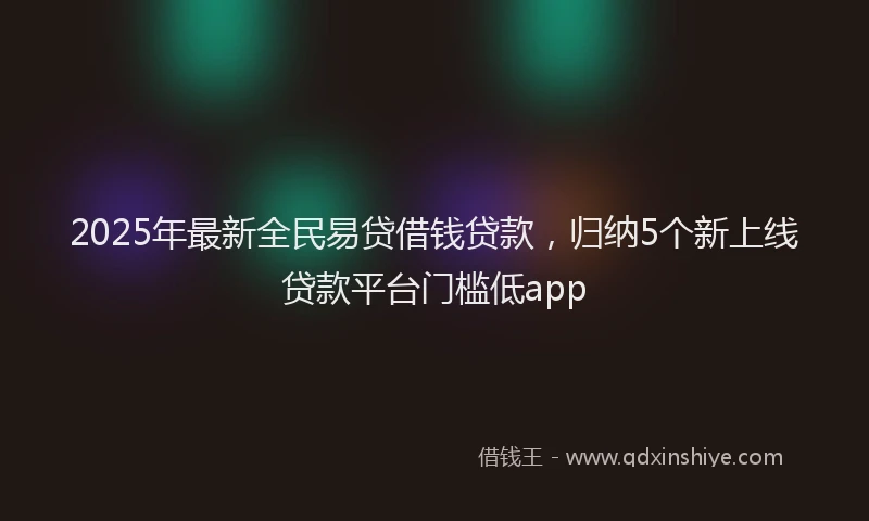 2025年最新全民易贷借钱贷款，归纳5个新上线贷款平台门槛低app