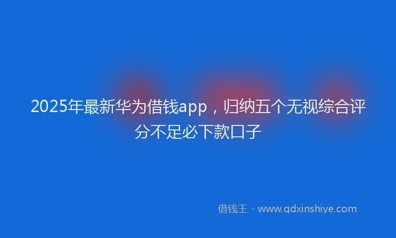 2025年最新华为借钱app，归纳五个无视综合评分不足必下款口子