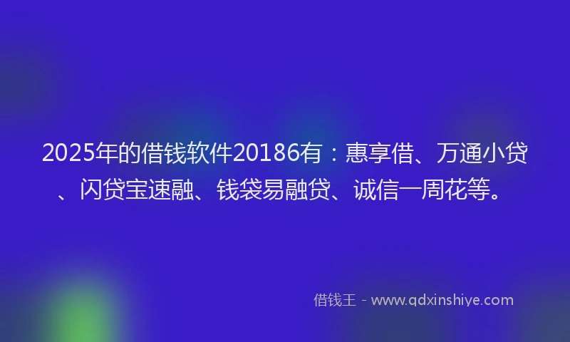2025年的借钱软件20186有：惠享借、万通小贷、闪贷宝速融、钱袋易融贷、诚信一周花等。