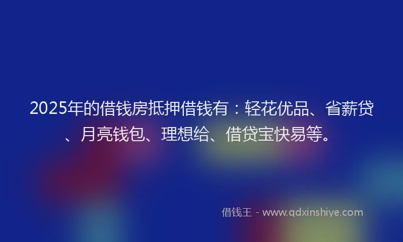 2025年的借钱房抵押借钱有：轻花优品、省薪贷、月亮钱包、理想给、借贷宝快易等。