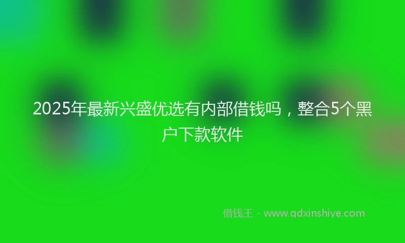 2025年最新兴盛优选有内部借钱吗，整合5个黑户下款软件
