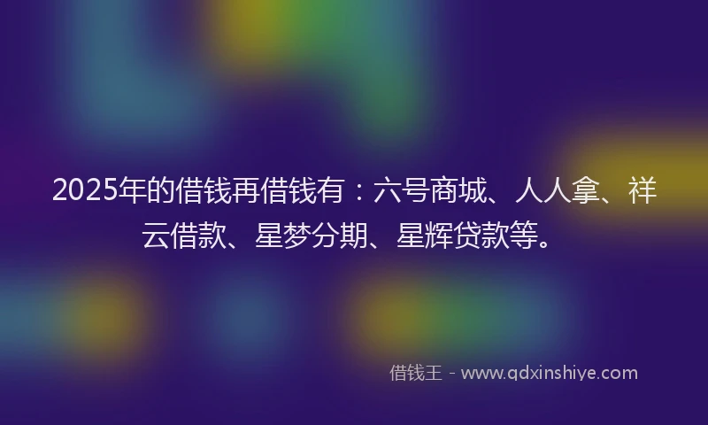 2025年的借钱再借钱有：六号商城、人人拿、祥云借款、星梦分期、星辉贷款等。