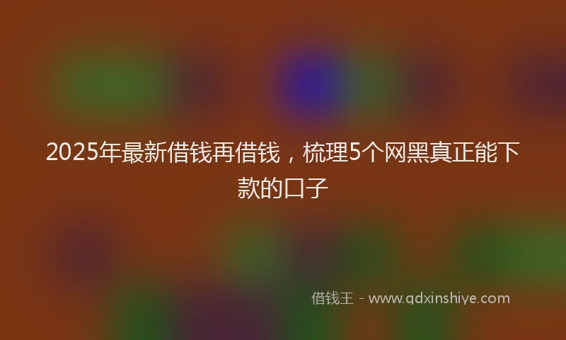 2025年最新借钱再借钱，梳理5个网黑真正能下款的口子