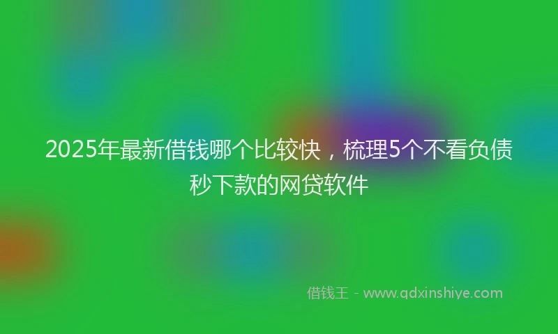 2025年最新借钱哪个比较快，梳理5个不看负债秒下款的网贷软件