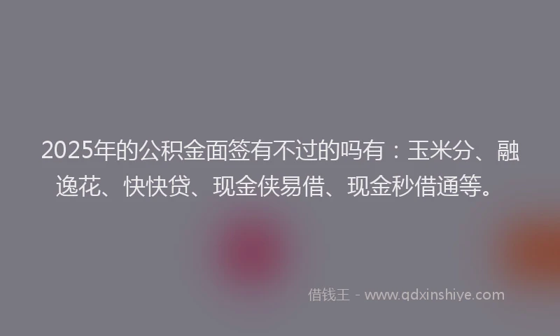 2025年的公积金面签有不过的吗有：玉米分、融逸花、快快贷、现金侠易借、现金秒借通等。