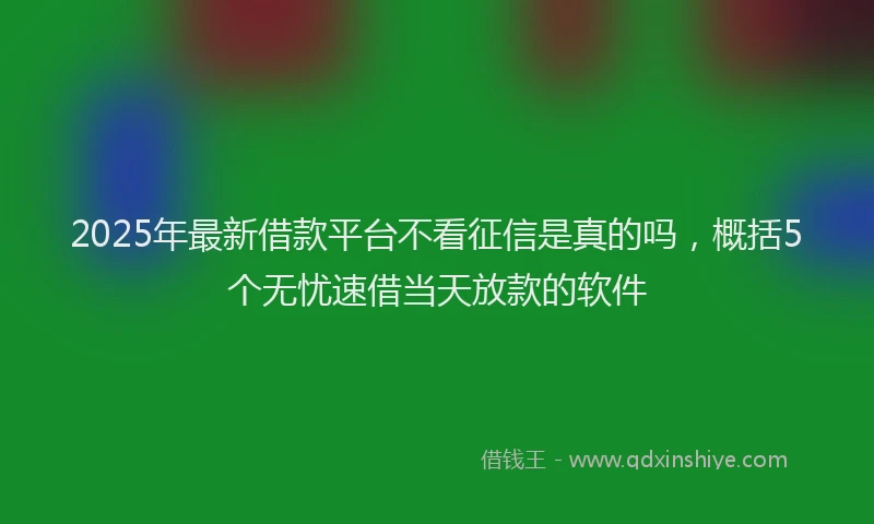 2025年最新借款平台不看征信是真的吗，概括5个无忧速借当天放款的软件