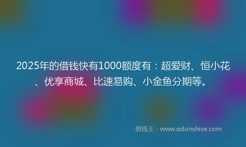 2025年的借钱快有1000额度有：超爱财、恒小花、优享商城、比速易购、小金鱼分期等。