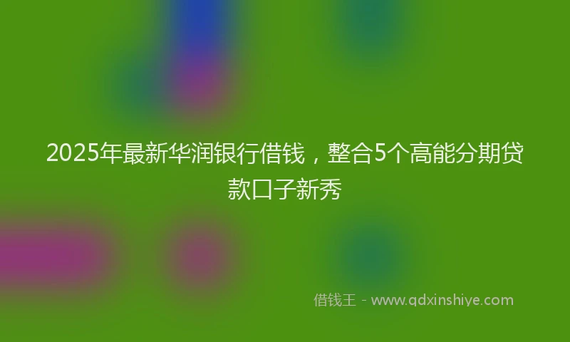 2025年最新华润银行借钱，整合5个高能分期贷款口子新秀