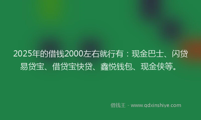 2025年的借钱2000左右就行有：现金巴士、闪贷易贷宝、借贷宝快贷、鑫悦钱包、现金侠等。