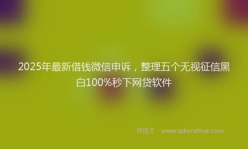 2025年最新借钱微信申诉，整理五个无视征信黑白100%秒下网贷软件