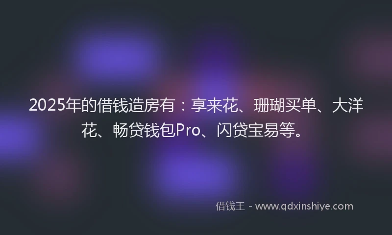 2025年的借钱造房有：享来花、珊瑚买单、大洋花、畅贷钱包Pro、闪贷宝易等。