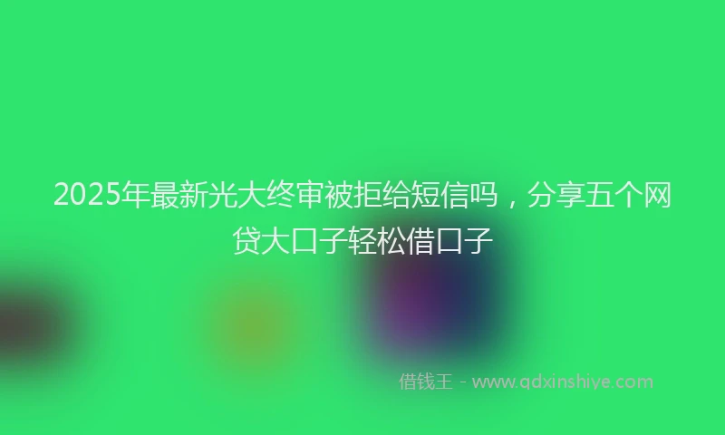 2025年最新光大终审被拒给短信吗，分享五个网贷大口子轻松借口子