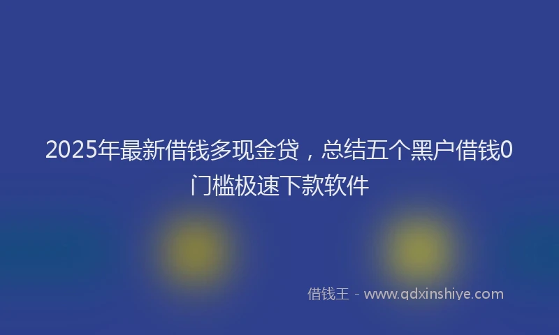 2025年最新借钱多现金贷，总结五个黑户借钱0门槛极速下款软件