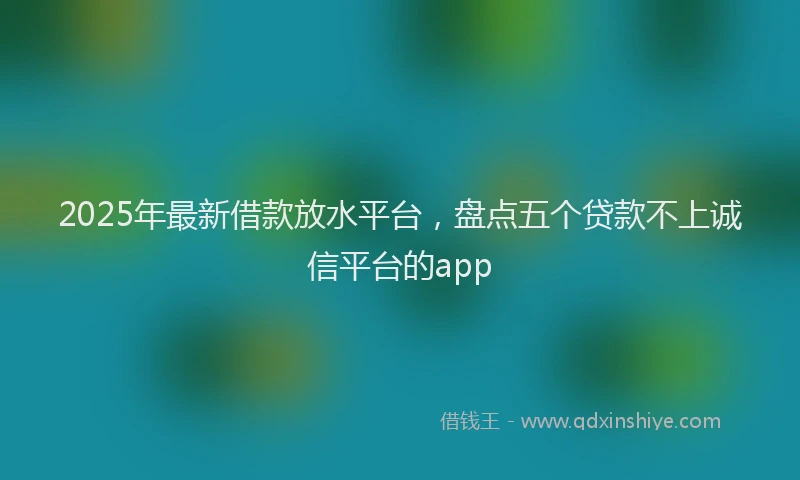 2025年最新借款放水平台，盘点五个贷款不上诚信平台的app
